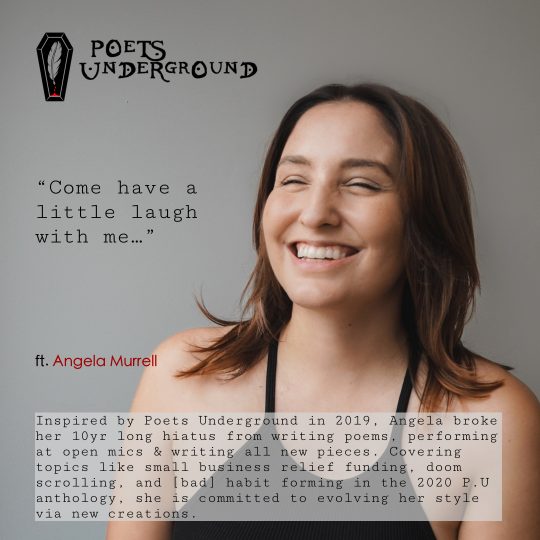 Inspired by Poets Underground in 2019, Angela broke her 10yr long hiatus from writing poems, performing at open mics & writing all new pieces. Covering topics like small business relief funding, doom scrolling, and [bad] habit forming in the 2020 P.U anthology, she is committed to evolving her style via new creations.